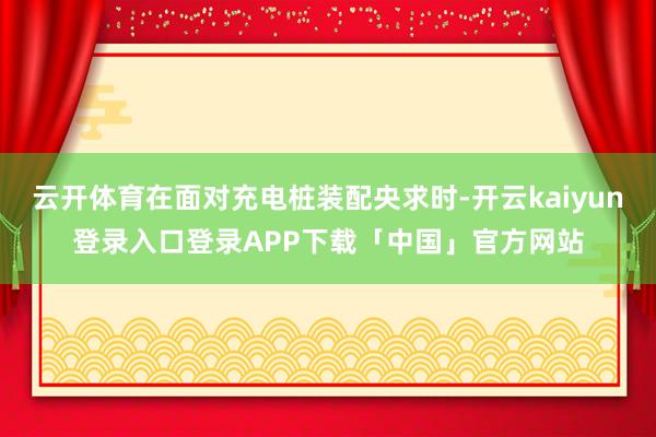 云开体育在面对充电桩装配央求时-开云kaiyun登录入口登录APP下载「中国」官方网站