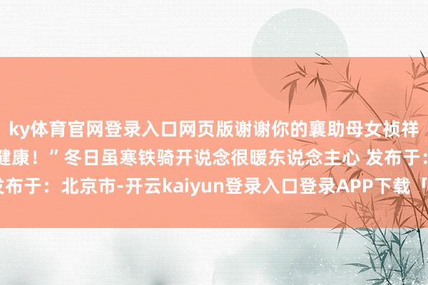 ky体育官网登录入口网页版谢谢你的襄助母女祯祥！宝宝七斤七两重很健康！”冬日虽寒铁骑开说念很暖东说念主心 发布于：北京市-开云kaiyun登录入口登录APP下载「中国」官方网站