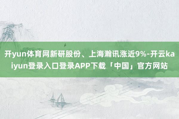 开yun体育网新研股份、上海瀚讯涨近9%-开云kaiyun登录入口登录APP下载「中国」官方网站