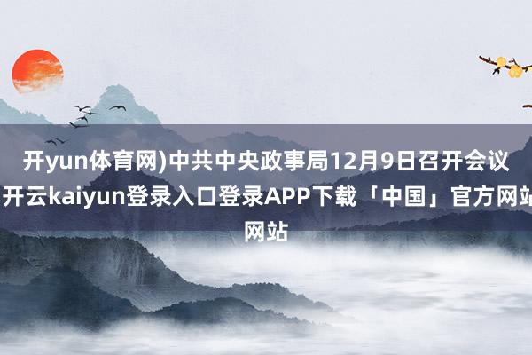 开yun体育网)　　中共中央政事局12月9日召开会议-开云kaiyun登录入口登录APP下载「中国」官方网站