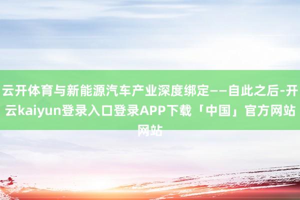 云开体育与新能源汽车产业深度绑定——自此之后-开云kaiyun登录入口登录APP下载「中国」官方网站