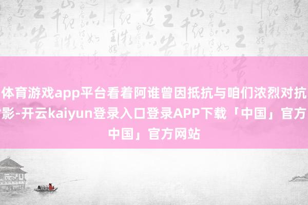 体育游戏app平台看着阿谁曾因抵抗与咱们浓烈对抗的背影-开云kaiyun登录入口登录APP下载「中国」官方网站