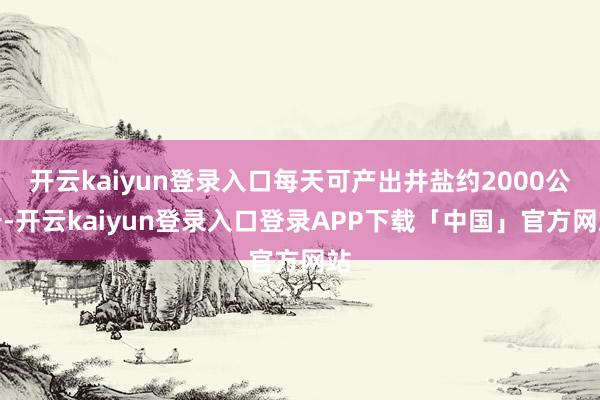 开云kaiyun登录入口每天可产出井盐约2000公斤-开云kaiyun登录入口登录APP下载「中国」官方网站