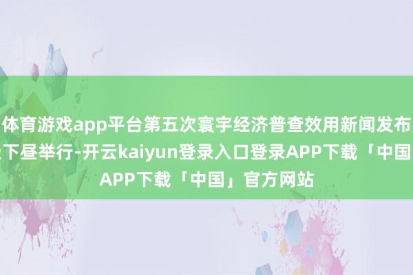 体育游戏app平台第五次寰宇经济普查效用新闻发布会将至当天下昼举行-开云kaiyun登录入口登录APP下载「中国」官方网站