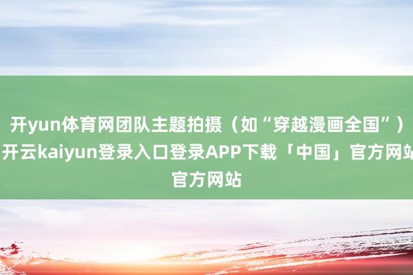 开yun体育网团队主题拍摄（如“穿越漫画全国”）-开云kaiyun登录入口登录APP下载「中国」官方网站