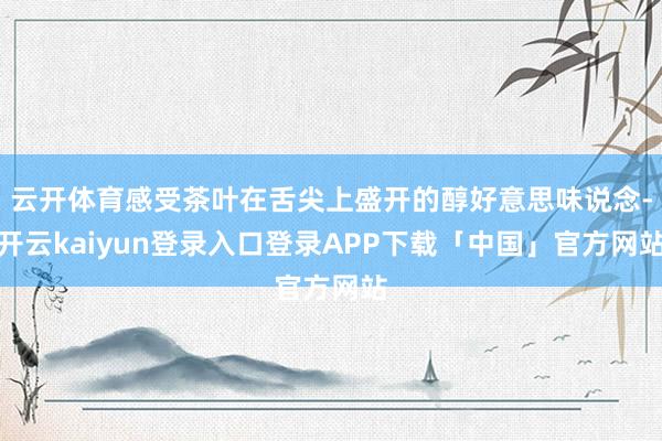 云开体育感受茶叶在舌尖上盛开的醇好意思味说念-开云kaiyun登录入口登录APP下载「中国」官方网站