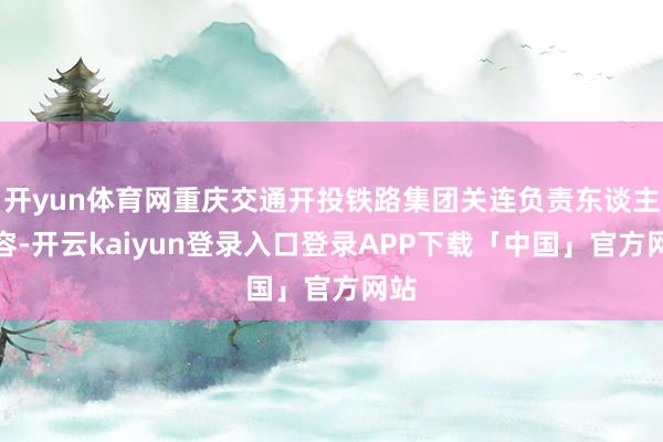 开yun体育网重庆交通开投铁路集团关连负责东谈主先容-开云kaiyun登录入口登录APP下载「中国」官方网站