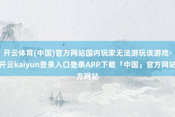 开云体育(中国)官方网站国内玩家无法游玩该游戏-开云kaiyun登录入口登录APP下载「中国」官方网站