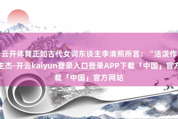 云开体育正如古代女词东谈主李清照所言：“活泼作主谈主杰-开云kaiyun登录入口登录APP下载「中国」官方网站