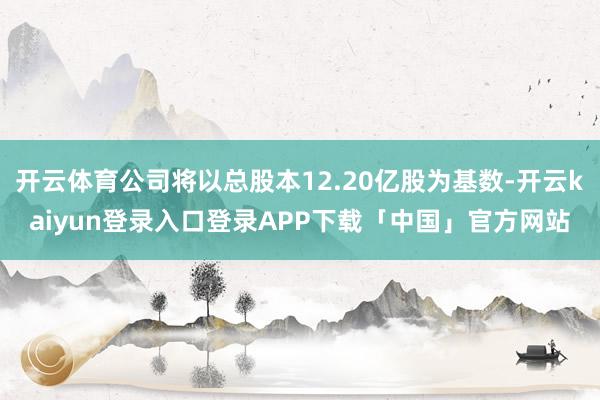 开云体育公司将以总股本12.20亿股为基数-开云kaiyun登录入口登录APP下载「中国」官方网站