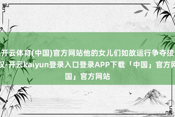 开云体育(中国)官方网站他的女儿们如故运行争夺接受权-开云kaiyun登录入口登录APP下载「中国」官方网站