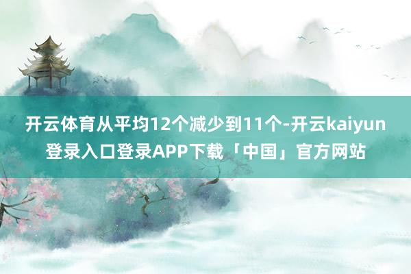 开云体育从平均12个减少到11个-开云kaiyun登录入口登录APP下载「中国」官方网站