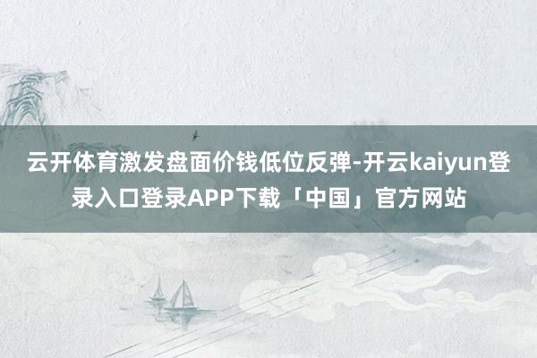 云开体育激发盘面价钱低位反弹-开云kaiyun登录入口登录APP下载「中国」官方网站