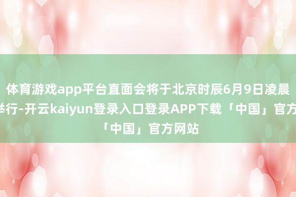 体育游戏app平台直面会将于北京时辰6月9日凌晨1点举行-开云kaiyun登录入口登录APP下载「中国」官方网站