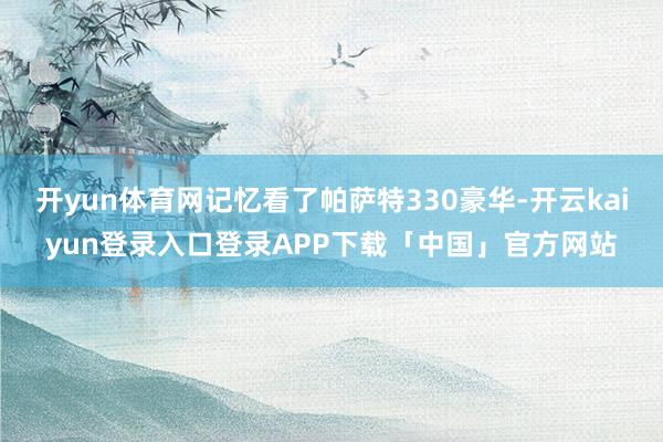 开yun体育网记忆看了帕萨特330豪华-开云kaiyun登录入口登录APP下载「中国」官方网站