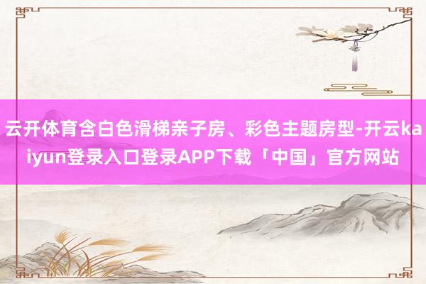 云开体育含白色滑梯亲子房、彩色主题房型-开云kaiyun登录入口登录APP下载「中国」官方网站