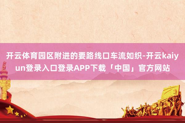 开云体育园区附进的要路线口车流如织-开云kaiyun登录入口登录APP下载「中国」官方网站