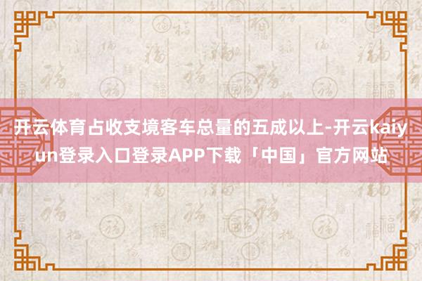 开云体育占收支境客车总量的五成以上-开云kaiyun登录入口登录APP下载「中国」官方网站