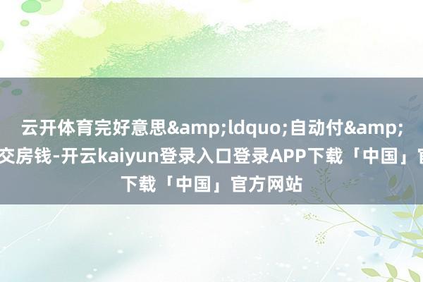 云开体育完好意思&ldquo;自动付&rdquo;交房钱-开云kaiyun登录入口登录APP下载「中国」官方网站