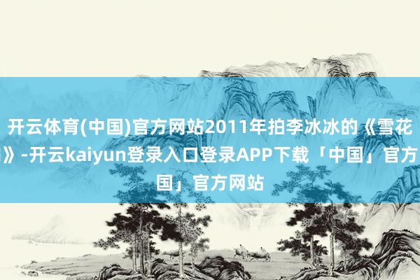开云体育(中国)官方网站2011年拍李冰冰的《雪花秘扇》-开云kaiyun登录入口登录APP下载「中国」官方网站
