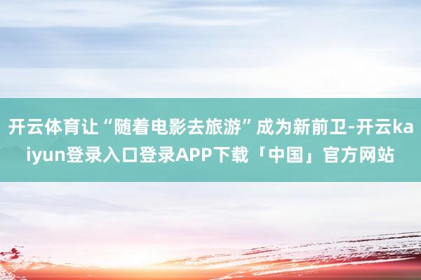 开云体育让“随着电影去旅游”成为新前卫-开云kaiyun登录入口登录APP下载「中国」官方网站