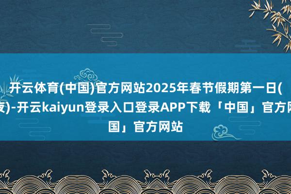 开云体育(中国)官方网站2025年春节假期第一日(除夜)-开云kaiyun登录入口登录APP下载「中国」官方网站