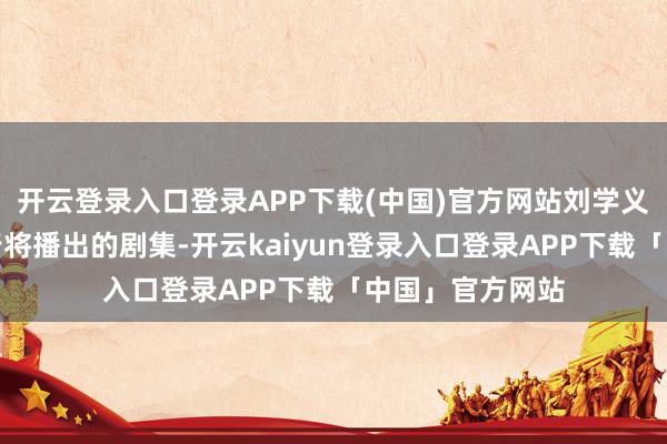 开云登录入口登录APP下载(中国)官方网站刘学义手上还有多部行将播出的剧集-开云kaiyun登录入口登录APP下载「中国」官方网站