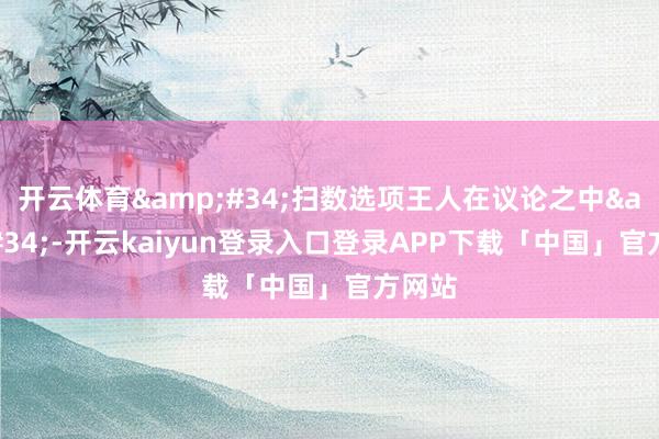 开云体育&#34;扫数选项王人在议论之中&#34;-开云kaiyun登录入口登录APP下载「中国」官方网站