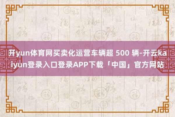 开yun体育网买卖化运营车辆超 500 辆-开云kaiyun登录入口登录APP下载「中国」官方网站