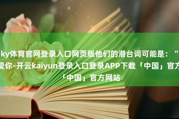 ky体育官网登录入口网页版他们的潜台词可能是：“我不爱你-开云kaiyun登录入口登录APP下载「中国」官方网站