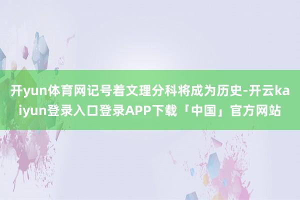 开yun体育网记号着文理分科将成为历史-开云kaiyun登录入口登录APP下载「中国」官方网站