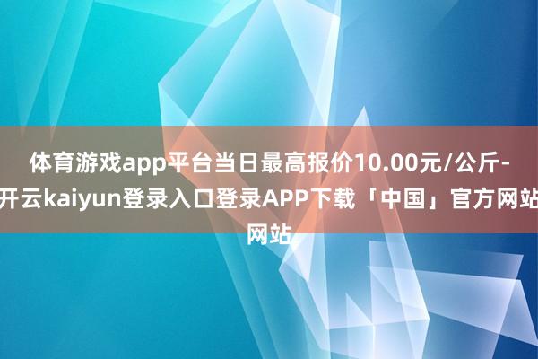 体育游戏app平台当日最高报价10.00元/公斤-开云kaiyun登录入口登录APP下载「中国」官方网站