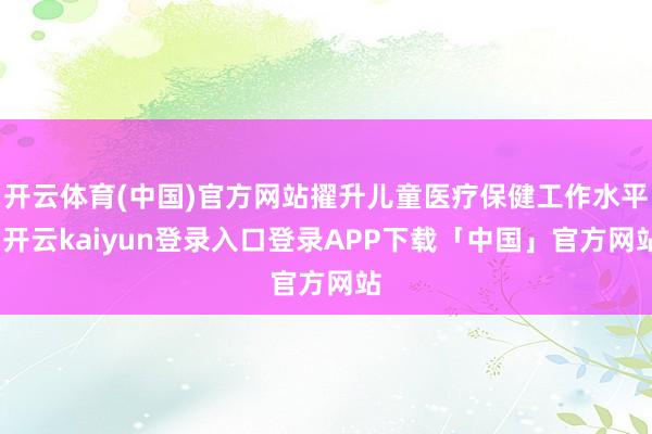 开云体育(中国)官方网站擢升儿童医疗保健工作水平-开云kaiyun登录入口登录APP下载「中国」官方网站