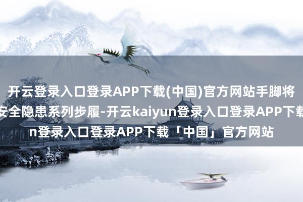 开云登录入口登录APP下载(中国)官方网站手脚将世俗开展查找身边安全隐患系列步履-开云kaiyun登录入口登录APP下载「中国」官方网站