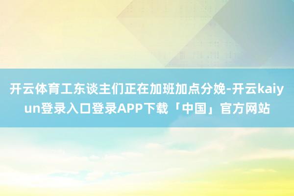 开云体育工东谈主们正在加班加点分娩-开云kaiyun登录入口登录APP下载「中国」官方网站