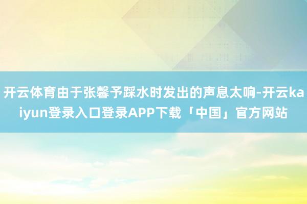 开云体育由于张馨予踩水时发出的声息太响-开云kaiyun登录入口登录APP下载「中国」官方网站