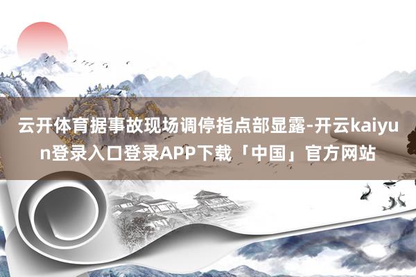 云开体育据事故现场调停指点部显露-开云kaiyun登录入口登录APP下载「中国」官方网站