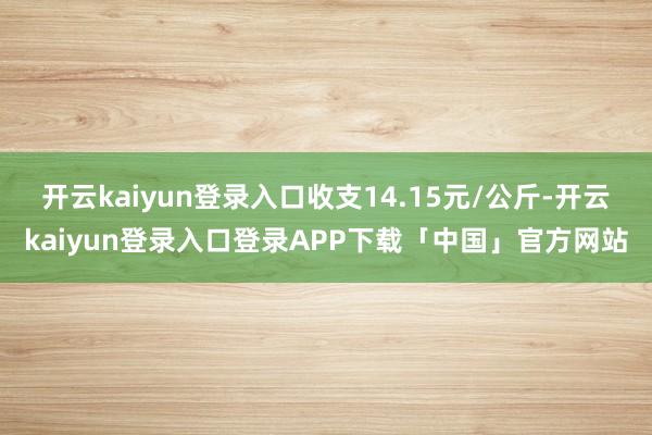 开云kaiyun登录入口收支14.15元/公斤-开云kaiyun登录入口登录APP下载「中国」官方网站