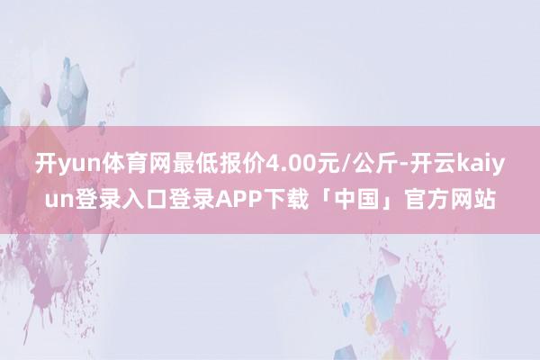 开yun体育网最低报价4.00元/公斤-开云kaiyun登录入口登录APP下载「中国」官方网站