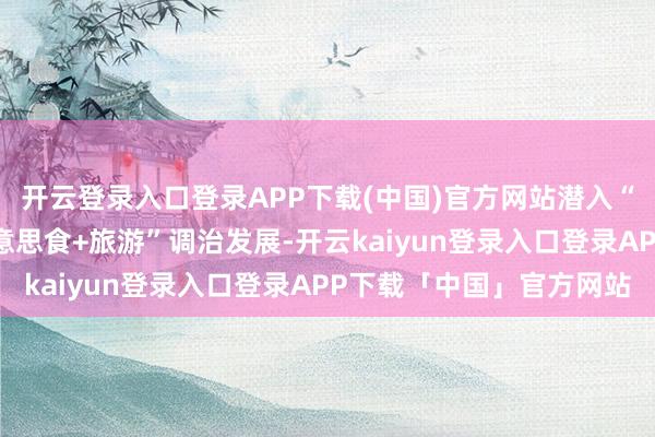 开云登录入口登录APP下载(中国)官方网站潜入“好意思食+文化”“好意思食+旅游”调治发展-开云kaiyun登录入口登录APP下载「中国」官方网站