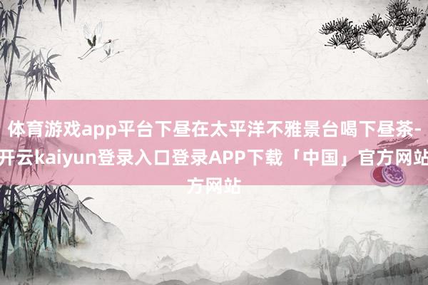 体育游戏app平台下昼在太平洋不雅景台喝下昼茶-开云kaiyun登录入口登录APP下载「中国」官方网站
