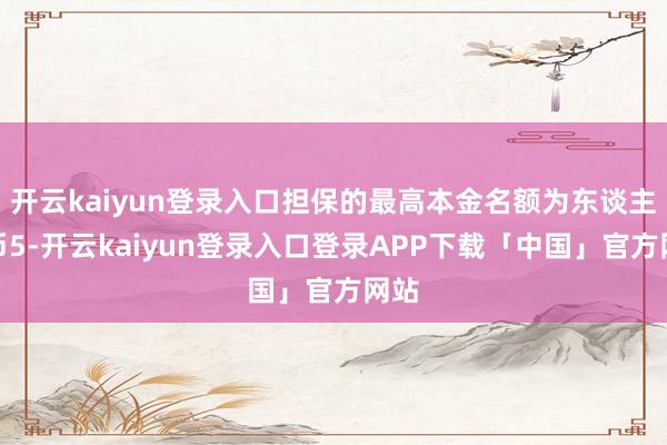 开云kaiyun登录入口担保的最高本金名额为东谈主民币5-开云kaiyun登录入口登录APP下载「中国」官方网站