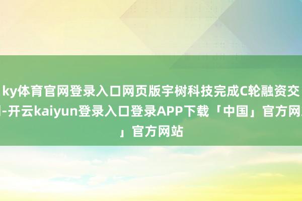 ky体育官网登录入口网页版宇树科技完成C轮融资交割-开云kaiyun登录入口登录APP下载「中国」官方网站
