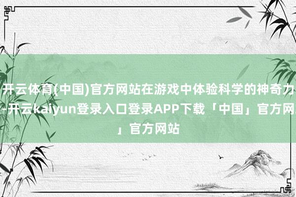 开云体育(中国)官方网站在游戏中体验科学的神奇力量-开云kaiyun登录入口登录APP下载「中国」官方网站