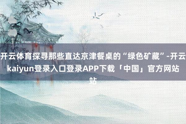 开云体育探寻那些直达京津餐桌的“绿色矿藏”-开云kaiyun登录入口登录APP下载「中国」官方网站