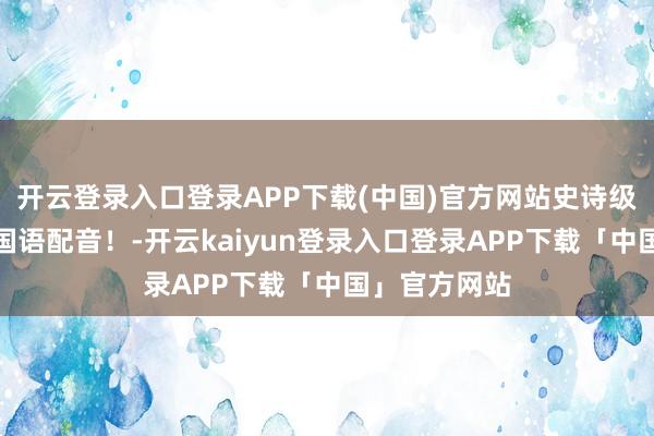 开云登录入口登录APP下载(中国)官方网站史诗级大片呈现，国语配音！-开云kaiyun登录入口登录APP下载「中国」官方网站