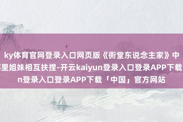 ky体育官网登录入口网页版《衖堂东说念主家》中黄玲与宋莹这对邻里姐妹相互扶捏-开云kaiyun登录入口登录APP下载「中国」官方网站