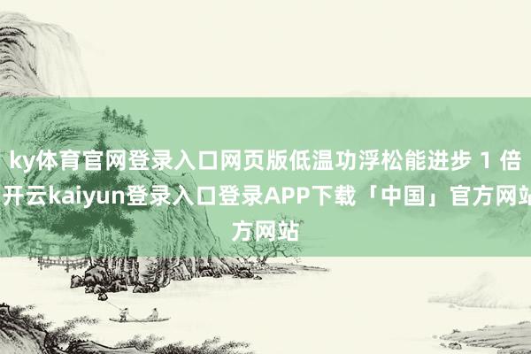 ky体育官网登录入口网页版低温功浮松能进步 1 倍-开云kaiyun登录入口登录APP下载「中国」官方网站
