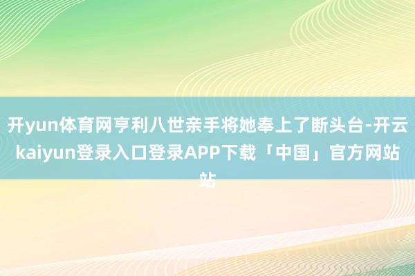 开yun体育网亨利八世亲手将她奉上了断头台-开云kaiyun登录入口登录APP下载「中国」官方网站