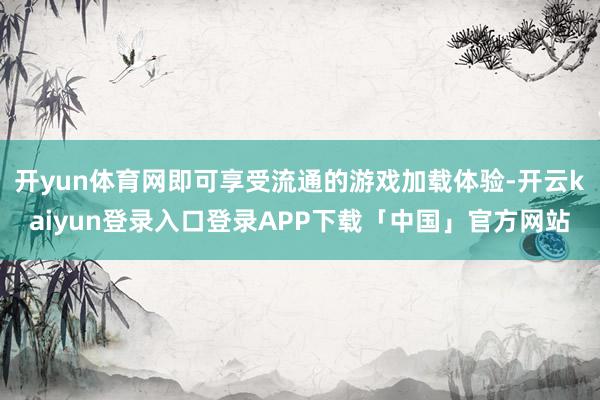 开yun体育网即可享受流通的游戏加载体验-开云kaiyun登录入口登录APP下载「中国」官方网站